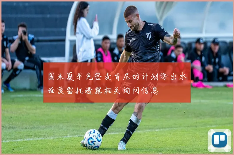 国米夏季免签麦肯尼的计划浮出水面莫雷托透露相关询问信息