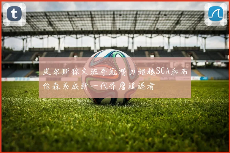 皮尔斯称文班夺冠潜力超越SGA和布伦森或成新一代乔詹追逐者