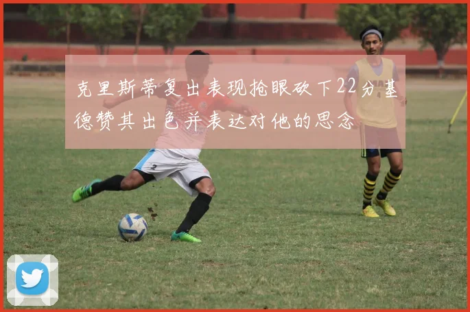 克里斯蒂复出表现抢眼砍下22分基德赞其出色并表达对他的思念