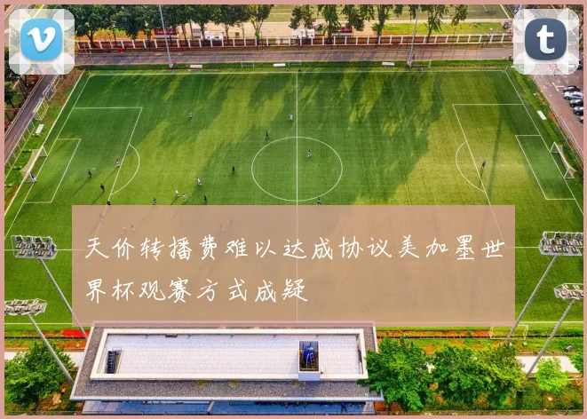 天价转播费难以达成协议美加墨世界杯观赛方式成疑