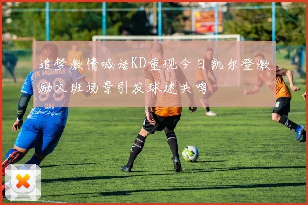 追梦激情喊话KD重现今日凯尔登激励文班场景引发球迷共鸣