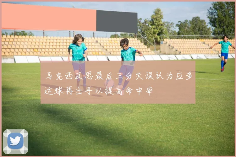 马克西反思最后三分失误认为应多运球再出手以提高命中率
