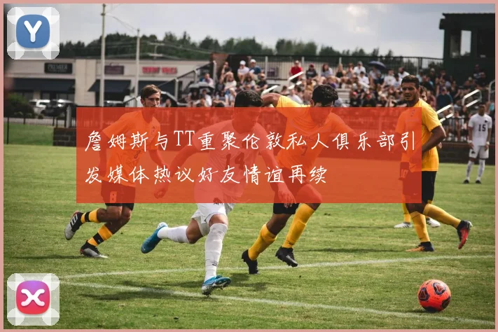 詹姆斯与TT重聚伦敦私人俱乐部引发媒体热议好友情谊再续