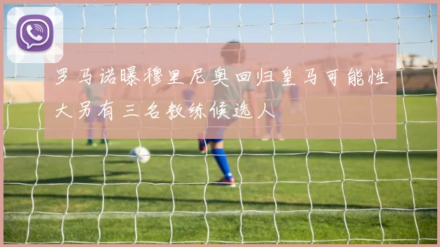 罗马诺曝穆里尼奥回归皇马可能性大另有三名教练候选人