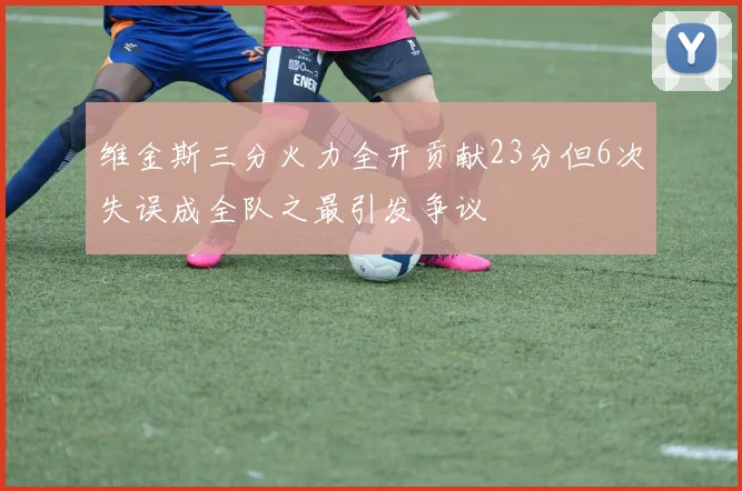 维金斯三分火力全开贡献23分但6次失误成全队之最引发争议