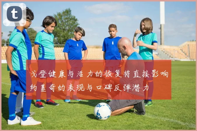 戈登健康与活力的恢复将直接影响约基奇的表现与口碑反弹潜力