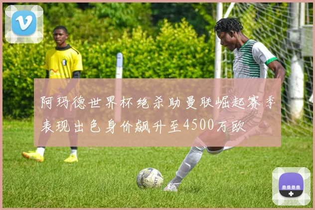 阿玛德世界杯绝杀助曼联崛起赛季表现出色身价飙升至4500万欧