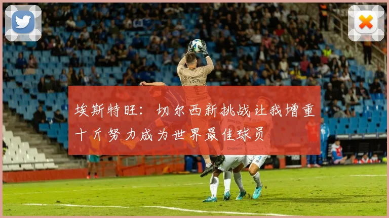 埃斯特旺：切尔西新挑战让我增重十斤努力成为世界最佳球员