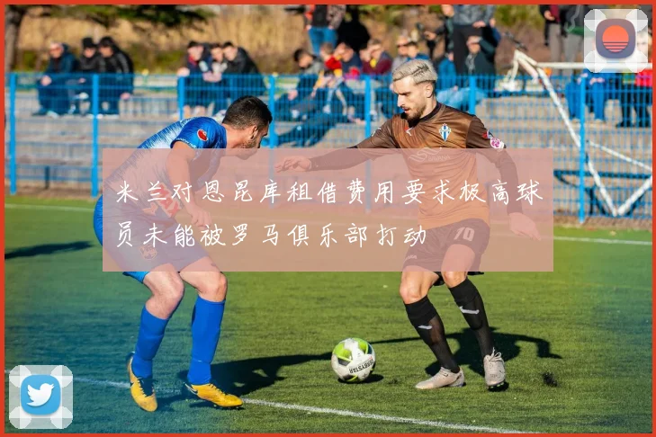 米兰对恩昆库租借费用要求极高球员未能被罗马俱乐部打动