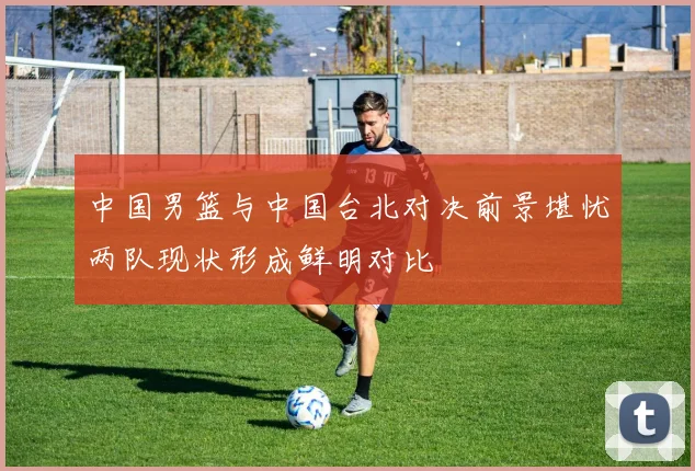 中国男篮与中国台北对决前景堪忧两队现状形成鲜明对比