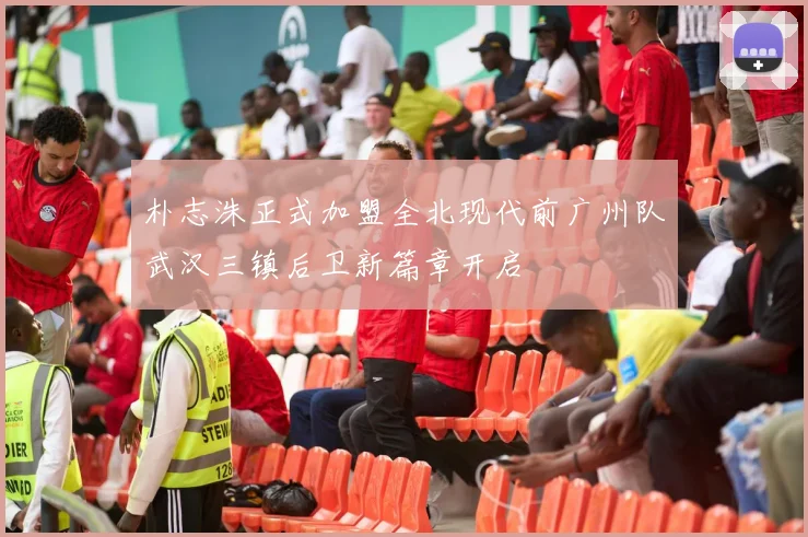 朴志洙正式加盟全北现代前广州队武汉三镇后卫新篇章开启