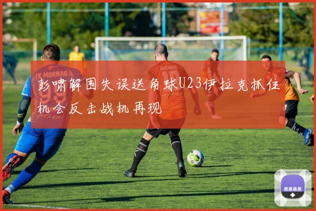 彭啸解围失误送角球U23伊拉克抓住机会反击战机再现