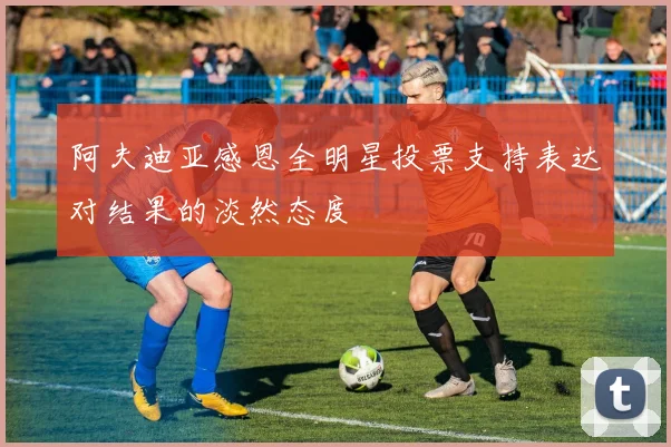 阿夫迪亚感恩全明星投票支持表达对结果的淡然态度