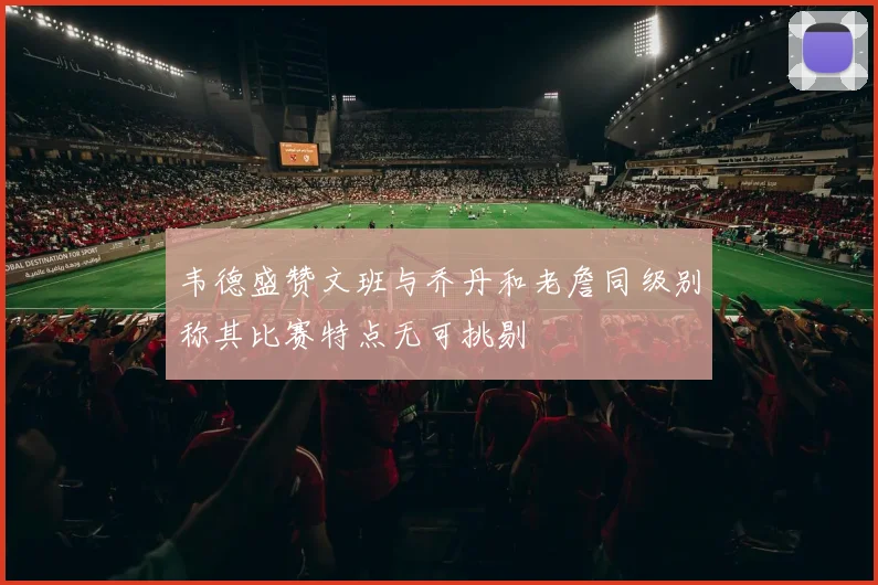 韦德盛赞文班与乔丹和老詹同级别称其比赛特点无可挑剔