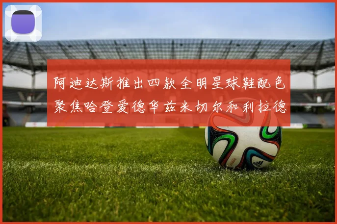 阿迪达斯推出四款全明星球鞋配色聚焦哈登爱德华兹米切尔和利拉德