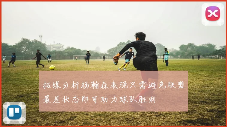 拓媒分析杨瀚森表现只需避免联盟最差状态即可助力球队胜利