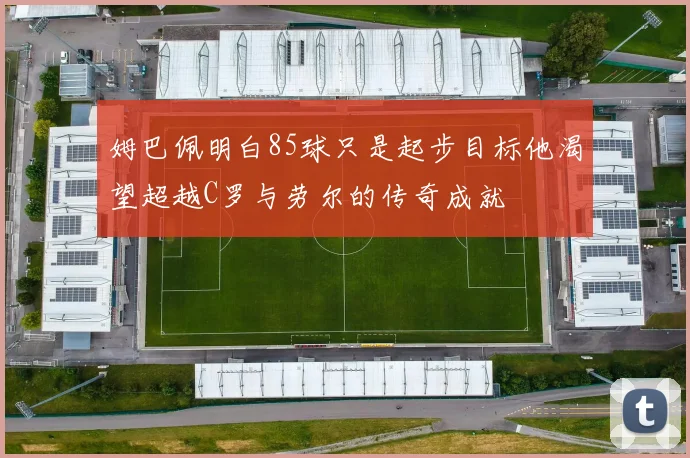 姆巴佩明白85球只是起步目标他渴望超越C罗与劳尔的传奇成就