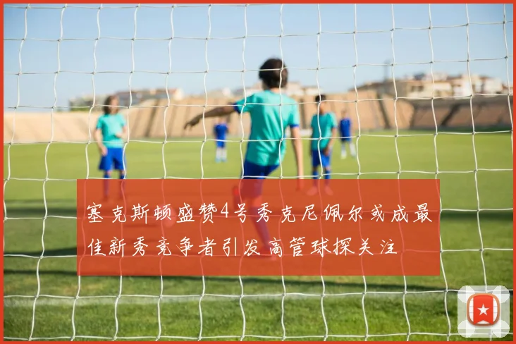 塞克斯顿盛赞4号秀克尼佩尔或成最佳新秀竞争者引发高管球探关注