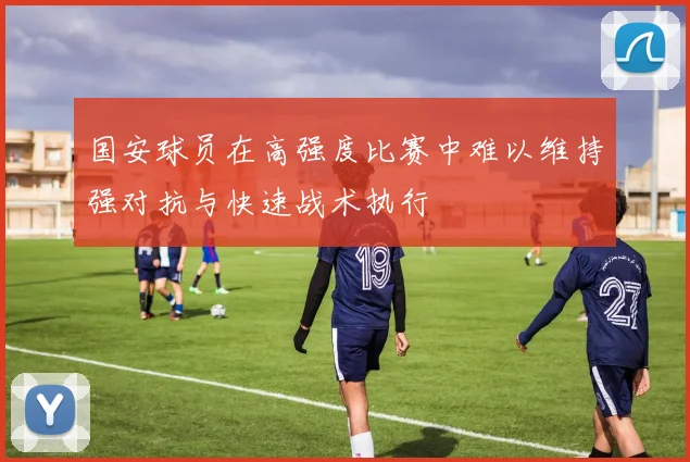 国安球员在高强度比赛中难以维持强对抗与快速战术执行