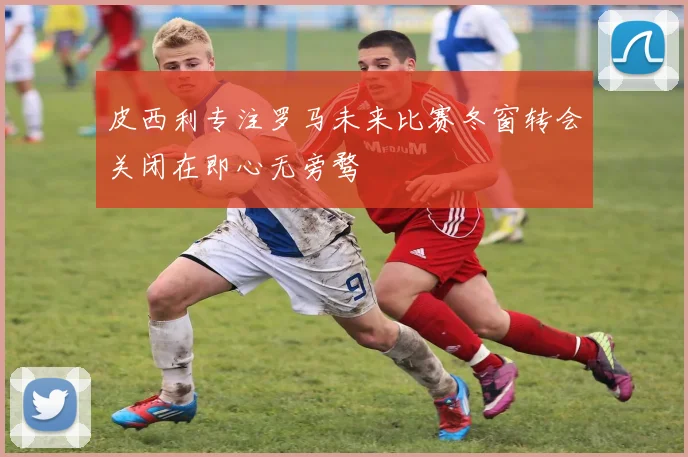 皮西利专注罗马未来比赛冬窗转会关闭在即心无旁骛