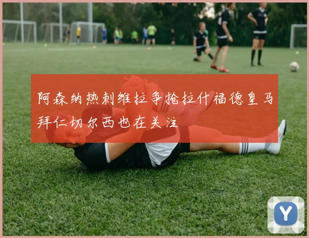 阿森纳热刺维拉争抢拉什福德皇马拜仁切尔西也在关注