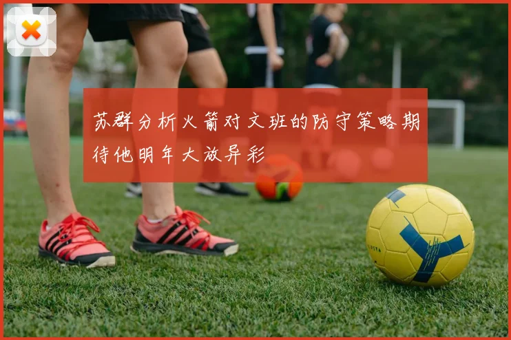 苏群分析火箭对文班的防守策略期待他明年大放异彩