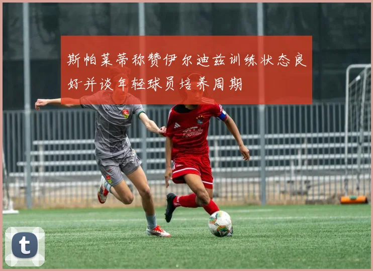 斯帕莱蒂称赞伊尔迪兹训练状态良好并谈年轻球员培养周期