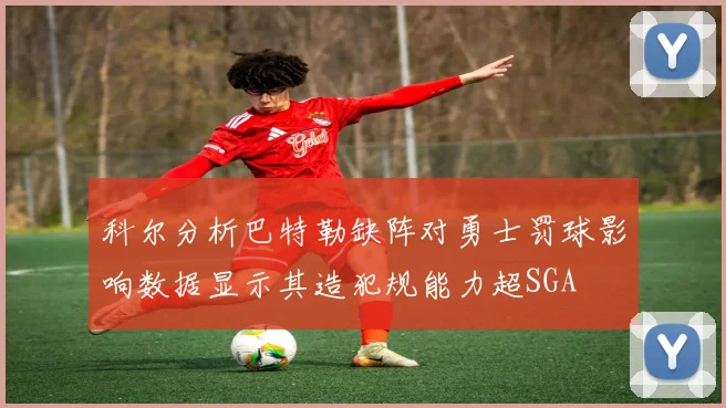 科尔分析巴特勒缺阵对勇士罚球影响数据显示其造犯规能力超SGA