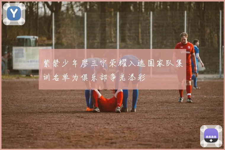 紫禁少年廖三宁荣耀入选国家队集训名单为俱乐部争光添彩