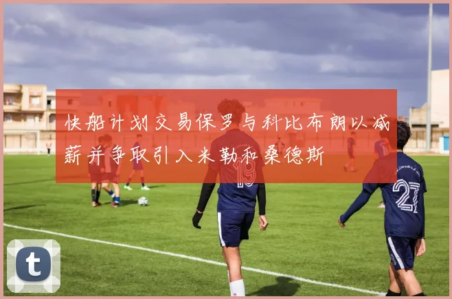 快船计划交易保罗与科比布朗以减薪并争取引入米勒和桑德斯